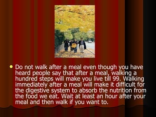 Do not walk after a meal even though you have heard people say that after a meal, walking a hundred steps will make you live till 99. Walking immediately after a meal will make it difficult for the digestive system to absorb the nutrition from the food we eat. Wait at least an hour after your meal and then walk if you want to.  