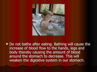 Do not bathe after eating. Bathing will cause the increase of blood flow to the hands, legs and body thereby causing the amount of blood around the stomach to decrease. This will weaken the digestive system in our stomach.  