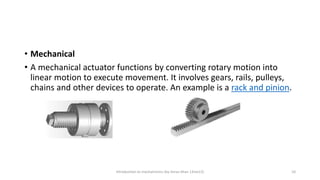 • Mechanical
• A mechanical actuator functions by converting rotary motion into
linear motion to execute movement. It involves gears, rails, pulleys,
chains and other devices to operate. An example is a rack and pinion.
Introduction to mechatronics (by Imran khan 13me12) 10
 