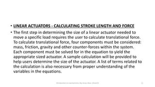 • LINEAR ACTUATORS - CALCULATING STROKE LENGTH AND FORCE
• The first step in determining the size of a linear actuator needed to
move a specific load requires the user to calculate translational force.
To calculate translational force, four components must be considered:
mass, friction, gravity and other counter-forces within the system.
Each component must be solved for in the equation to yield the
appropriate sized actuator. A sample calculation will be provided to
help users determine the size of the actuator. A list of terms related to
the calculation is also necessary from proper understanding of the
variables in the equations.
Introduction to mechatronics (by Imran khan 13me12) 11
 
