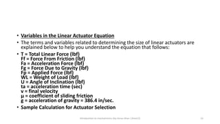 • Variables in the Linear Actuator Equation
• The terms and variables related to determining the size of linear actuators are
explained below to help you understand the equation that follows:
• T = Total Linear Force (lbf)
Ff = Force From Friction (lbf)
Fa = Acceleration Force (lbf)
Fg = Force Due to Gravity (lbf)
Fp = Applied Force (lbf)
WL = Weight of Load (lbf)
U = Angle of Inclination (lbf)
ta = acceleration time (sec)
v = final velocity
µ = coefficient of sliding friction
g = acceleration of gravity = 386.4 in/sec.
• Sample Calculation for Actuator Selection
Introduction to mechatronics (by Imran khan 13me12) 12
 