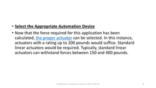 • Select the Appropriate Automation Device
• Now that the force required for this application has been
calculated, the proper actuator can be selected. In this instance,
actuators with a rating up to 200 pounds would suffice. Standard
linear actuators would be required. Typically, standard linear
actuators can withstand forces between 150 and 400 pounds.
Introduction to mechatronics (by Imran khan 13me12) 13
 
