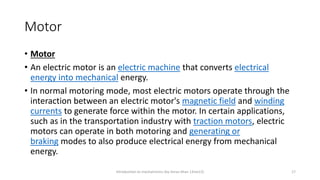 Motor
• Motor
• An electric motor is an electric machine that converts electrical
energy into mechanical energy.
• In normal motoring mode, most electric motors operate through the
interaction between an electric motor's magnetic field and winding
currents to generate force within the motor. In certain applications,
such as in the transportation industry with traction motors, electric
motors can operate in both motoring and generating or
braking modes to also produce electrical energy from mechanical
energy.
Introduction to mechatronics (by Imran khan 13me12) 17
 