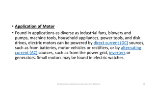 • Application of Motor
• Found in applications as diverse as industrial fans, blowers and
pumps, machine tools, household appliances, power tools, and disk
drives, electric motors can be powered by direct current (DC) sources,
such as from batteries, motor vehicles or rectifiers, or by alternating
current (AC) sources, such as from the power grid, inverters or
generators. Small motors may be found in electric watches
Introduction to mechatronics (by Imran khan 13me12) 18
 