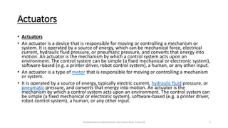 Actuators
• Actuators
• An actuator is a device that is responsible for moving or controlling a mechanism or
system. It is operated by a source of energy, which can be mechanical force, electrical
current, hydraulic fluid pressure, or pneumatic pressure, and converts that energy into
motion. An actuator is the mechanism by which a control system acts upon an
environment. The control system can be simple (a fixed mechanical or electronic system),
software-based (e.g. a printer driver, robot control system), a human, or any other input.
• An actuator is a type of motor that is responsible for moving or controlling a mechanism
or system.
• It is operated by a source of energy, typically electric current, hydraulic fluid pressure, or
pneumatic pressure, and converts that energy into motion. An actuator is the
mechanism by which a control system acts upon an environment. The control system can
be simple (a fixed mechanical or electronic system), software-based (e.g. a printer driver,
robot control system), a human, or any other input.
Introduction to mechatronics (by Imran khan 13me12) 2
 