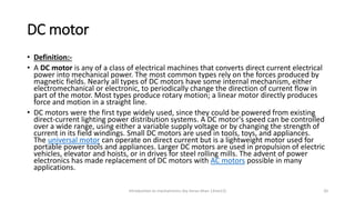 DC motor
• Definition:-
• A DC motor is any of a class of electrical machines that converts direct current electrical
power into mechanical power. The most common types rely on the forces produced by
magnetic fields. Nearly all types of DC motors have some internal mechanism, either
electromechanical or electronic, to periodically change the direction of current flow in
part of the motor. Most types produce rotary motion; a linear motor directly produces
force and motion in a straight line.
• DC motors were the first type widely used, since they could be powered from existing
direct-current lighting power distribution systems. A DC motor's speed can be controlled
over a wide range, using either a variable supply voltage or by changing the strength of
current in its field windings. Small DC motors are used in tools, toys, and appliances.
The universal motor can operate on direct current but is a lightweight motor used for
portable power tools and appliances. Larger DC motors are used in propulsion of electric
vehicles, elevator and hoists, or in drives for steel rolling mills. The advent of power
electronics has made replacement of DC motors with AC motors possible in many
applications.
Introduction to mechatronics (by Imran khan 13me12) 20
 