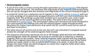 • Electromagnetic motors
• A coil of wire with a current running through it generates an electromagnetic field aligned
with the center of the coil. The direction and magnitude of the magnetic field produced by
the coil can be changed with the direction and magnitude of the current flowing through it.
• A simple DC motor has a stationary set of magnets in the stator and an armature with one
or more windings of insulated wire wrapped around a soft iron core that concentrates the
magnetic field. The windings usually have multiple turns around the core, and in large
motors there can be several parallel current paths. The ends of the wire winding are
connected to a commutator. The commutator allows each armature coil to be energized in
turn and connects the rotating coils with the external power supply through brushes.
(Brushless DC motors have electronics that switch the DC current to each coil on and off
and have no brushes.)
• The total amount of current sent to the coil, the coil's size and what it's wrapped around
dictate the strength of the electromagnetic field created.
• The sequence of turning a particular coil on or off dictates what direction the effective
electromagnetic fields are pointed. By turning on and off coils in sequence a rotating
magnetic field can be created. These rotating magnetic fields interact with the magnetic
fields of the magnets (permanent or electromagnets) in the stationary part of the motor
(stator) to create a force on the armature which causes it to rotate. In some DC motor
designs the stator fields use electromagnets to create their magnetic fields which allow
greater control over the motor.
Introduction to mechatronics (by Imran khan 13me12) 21
 