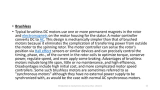 • Brushless
• Typical brushless DC motors use one or more permanent magnets in the rotor
and electromagnets on the motor housing for the stator. A motor controller
converts DC to AC. This design is mechanically simpler than that of brushed
motors because it eliminates the complication of transferring power from outside
the motor to the spinning rotor. The motor controller can sense the rotor's
position via Hall effect sensors or similar devices and can precisely control the
timing, phase, etc., of the current in the rotor coils to optimize torque, conserve
power, regulate speed, and even apply some braking. Advantages of brushless
motors include long life span, little or no maintenance, and high efficiency.
Disadvantages include high initial cost, and more complicated motor speed
controllers. Some such brushless motors are sometimes referred to as
"synchronous motors" although they have no external power supply to be
synchronized with, as would be the case with normal AC synchronous motors.
Introduction to mechatronics (by Imran khan 13me12) 23
 