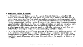 • Separately excited dc motor:-
• In this section we will discuss about the separately excited dc motor. Like other DC
motors, these motors also have both stator and rotor. Stator refers to the static part of
motor, which consists of the field windings. And the rotor is the moving armature which
contains armature windings or coils. Separately excited dc motor has field coils similar to
that of shunt wound dc motor. The name suggests the construction of this type of motor.
Usually, in other DC motors, the field coil and the armature coil both are energized from
a single source. The field of them does not need any separate excitation. But, in
separately excited DC motor, separate supply provided for excitation of both field coil
and armature coil. Figure below shows the separately excited dc motor.
• Here, the field coil is energized from a separate DC voltage source and the armature coil
is also energized from another source. Armature voltage source may be variable but,
independent constant DC voltage is used for energizing the field coil. So, those coils are
electrically isolated from each other, and this connection is the specialty of this type of
DC motor.
Introduction to mechatronics (by Imran khan 13me12) 25
 