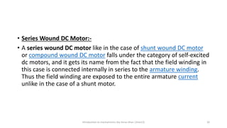 • Series Wound DC Motor:-
• A series wound DC motor like in the case of shunt wound DC motor
or compound wound DC motor falls under the category of self-excited
dc motors, and it gets its name from the fact that the field winding in
this case is connected internally in series to the armature winding.
Thus the field winding are exposed to the entire armature current
unlike in the case of a shunt motor.
Introduction to mechatronics (by Imran khan 13me12) 26
 