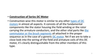 • Construction of Series DC Motor
• Construction wise this motor is similar to any other types of DC
motors in almost all aspects. It consists of all the fundamental
components like the stator housing the field winding or the rotor
carrying the armature conductors, and the other vital parts like the
commutator or the brush segments all attached in the proper
sequence as in the case of a generic DC motor. Yet if we are to take a
close look into the wiring of the field and armature coils of this DC
motor, it’s clearly distinguishable from the other members of this
type.
Introduction to mechatronics (by Imran khan 13me12) 27
 