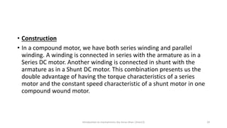 • Construction
• In a compound motor, we have both series winding and parallel
winding. A winding is connected in series with the armature as in a
Series DC motor. Another winding is connected in shunt with the
armature as in a Shunt DC motor. This combination presents us the
double advantage of having the torque characteristics of a series
motor and the constant speed characteristic of a shunt motor in one
compound wound motor.
Introduction to mechatronics (by Imran khan 13me12) 29
 