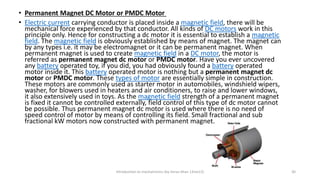 Introduction to mechatronics (by Imran khan 13me12) 30
• Permanent Magnet DC Motor or PMDC Motor
• Electric current carrying conductor is placed inside a magnetic field, there will be
mechanical force experienced by that conductor. All kinds of DC motors work in this
principle only. Hence for constructing a dc motor it is essential to establish a magnetic
field. The magnetic field is obviously established by means of magnet. The magnet can
by any types i.e. it may be electromagnet or it can be permanent magnet. When
permanent magnet is used to create magnetic field in a DC motor, the motor is
referred as permanent magnet dc motor or PMDC motor. Have you ever uncovered
any battery operated toy, if you did, you had obviously found a battery operated
motor inside it. This battery operated motor is nothing but a permanent magnet dc
motor or PMDC motor. These types of motor are essentially simple in construction.
These motors are commonly used as starter motor in automobiles, windshield wipers,
washer, for blowers used in heaters and air conditioners, to raise and lower windows,
it also extensively used in toys. As the magnetic field strength of a permanent magnet
is fixed it cannot be controlled externally, field control of this type of dc motor cannot
be possible. Thus permanent magnet dc motor is used where there is no need of
speed control of motor by means of controlling its field. Small fractional and sub
fractional kW motors now constructed with permanent magnet.
 