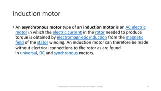 Induction motor
• An asynchronous motor type of an induction motor is an AC electric
motor in which the electric current in the rotor needed to produce
torque is obtained by electromagnetic induction from the magnetic
field of the stator winding. An induction motor can therefore be made
without electrical connections to the rotor as are found
in universal, DC and synchronous motors.
Introduction to mechatronics (by Imran khan 13me12) 33
 