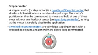 • Stepper motor
• A stepper motor (or step motor) is a brushless DC electric motor that
divides a full rotation into a number of equal steps. The motor's
position can then be commanded to move and hold at one of these
steps without any feedback sensor (an open-loop controller), as long
as the motor is carefully sized to the application.
• Switched reluctance motors are very large stepping motors with a
reduced pole count, and generally are closed-loop commutated.
Introduction to mechatronics (by Imran khan 13me12) 34
 