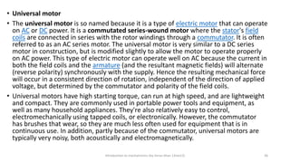 • Universal motor
• The universal motor is so named because it is a type of electric motor that can operate
on AC or DC power. It is a commutated series-wound motor where the stator's field
coils are connected in series with the rotor windings through a commutator. It is often
referred to as an AC series motor. The universal motor is very similar to a DC series
motor in construction, but is modified slightly to allow the motor to operate properly
on AC power. This type of electric motor can operate well on AC because the current in
both the field coils and the armature (and the resultant magnetic fields) will alternate
(reverse polarity) synchronously with the supply. Hence the resulting mechanical force
will occur in a consistent direction of rotation, independent of the direction of applied
voltage, but determined by the commutator and polarity of the field coils.
• Universal motors have high starting torque, can run at high speed, and are lightweight
and compact. They are commonly used in portable power tools and equipment, as
well as many household appliances. They're also relatively easy to control,
electromechanically using tapped coils, or electronically. However, the commutator
has brushes that wear, so they are much less often used for equipment that is in
continuous use. In addition, partly because of the commutator, universal motors are
typically very noisy, both acoustically and electromagnetically.
Introduction to mechatronics (by Imran khan 13me12) 36
 