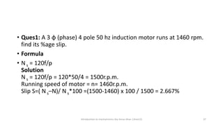 • Ques1: A 3 φ (phase) 4 pole 50 hz induction motor runs at 1460 rpm.
find its %age slip.
• Formula
• N s = 120f/p
Solution
N s = 120f/p = 120*50/4 = 1500r.p.m.
Running speed of motor = n= 1460r.p.m.
Slip S=( N s–N)/ N s*100 =(1500-1460) x 100 / 1500 = 2.667%
Introduction to mechatronics (by Imran khan 13me12) 37
 