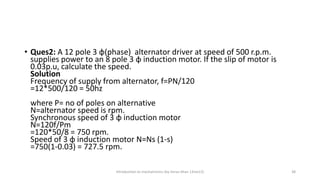 • Ques2: A 12 pole 3 φ(phase) alternator driver at speed of 500 r.p.m.
supplies power to an 8 pole 3 φ induction motor. If the slip of motor is
0.03p.u, calculate the speed.
Solution
Frequency of supply from alternator, f=PN/120
=12*500/120 = 50hz
where P= no of poles on alternative
N=alternator speed is rpm.
Synchronous speed of 3 φ induction motor
N=120f/Pm
=120*50/8 = 750 rpm.
Speed of 3 φ induction motor N=Ns (1-s)
=750(1-0.03) = 727.5 rpm.
Introduction to mechatronics (by Imran khan 13me12) 38
 
