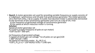 • Ques3: A motor generates set used for providing variable frequency ac supply consists of
a 3-φ(phase) synchronous and 24 pole 3 φ synchronous generator. The motor generate
set is fed from 25hz, 3 φ ac supply. A 6 pole 3 φ induction motor is electrically connected
to the terminals of the synchronous generator and runs at a slip of 5%. Find
a) the frequency of generated voltage of synchronous generator
b) the speed at which induction motor is running
Solution
Speed of motor generator set
Ns=(120*f1(supply freq))/(no of pole on syn motor)
=120*25/10 = 300 rpm.
(a) frequency of generated voltage
fz=speed of motor gen set voltage *no of poles on syn gen/120
= 300*24/120 = 60hz
(b) Speed of induction motor , Nm=Ns(1-s)
=120 fz /Pm(1-s) = 120*60/6(1-0.05) = 1140 rpm.
Introduction to mechatronics (by Imran khan 13me12) 39
 