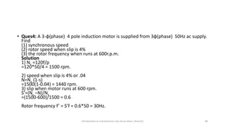 • Ques4: A 3-φ(phase) 4 pole induction motor is supplied from 3φ(phase) 50Hz ac supply.
Find
(1) synchronous speed
(2) rotor speed when slip is 4%
(3) the rotor frequency when runs at 600r.p.m.
Solution
1) Ns =120f/p
=120*50/4 = 1500 rpm.
2) speed when slip is 4% or .04
N=Ns (1-s)
=1500(1-0.04) = 1440 rpm.
3) slip when motor runs at 600 rpm.
S’=(Ns –N)/Ns
=(1500-600)/1500 = 0.6
Rotor frequency f’ = S’f = 0.6*50 = 30Hz.
Introduction to mechatronics (by Imran khan 13me12) 40
 