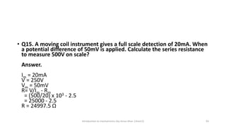 • Q15. A moving coil instrument gives a full scale detection of 20mA. When
a potential difference of 50mV is applied. Calculate the series resistance
to measure 500V on scale?
Answer.
Im = 20mA
V = 250V
Vm = 50mV
R= V/Im - Rm
= (500/20) x 103 - 2.5
= 25000 - 2.5
R = 24997.5 Ω
Introduction to mechatronics (by Imran khan 13me12) 43
 