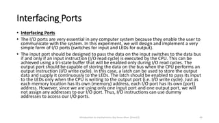 Interfacing Ports
Introduction to mechatronics (by Imran khan 13me12) 44
• Interfacing Ports
• The I/O ports are very essential in any computer system because they enable the user to
communicate with the system. In this experiment, we will design and implement a very
simple form of I/O ports (switches for input and LEDs for output).
• The input port should be designed to pass the data on the input switches to the data bus
if and only if an input instruction (I/O read cycle) is executed by the CPU. This can be
achieved using a tri-state buffer that will be enabled only during I/O read cycles. The
output port should be capable of storing the data on the bus when the CPU performs an
output instruction (I/O write cycle). In this case, a latch can be used to store the output
data and supply it continuously to the LEDs. The latch should be enabled to pass its input
to the LEDs only when the CPU is writing to the output port (i.e. I/O write cycle). Just as
each memory location has its own (memory) address, each I/O port has its own (port)
address. However, since we are using only one input port and one output port, we will
not assign any addresses to our I/O port. Thus, I/O instructions can use dummy
addresses to access our I/O ports.
 