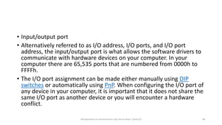 • Input/output port
• Alternatively referred to as I/O address, I/O ports, and I/O port
address, the input/output port is what allows the software drivers to
communicate with hardware devices on your computer. In your
computer there are 65,535 ports that are numbered from 0000h to
FFFFh.
• The I/O port assignment can be made either manually using DIP
switches or automatically using PnP. When configuring the I/O port of
any device in your computer, it is important that it does not share the
same I/O port as another device or you will encounter a hardware
conflict.
Introduction to mechatronics (by Imran khan 13me12) 46
 