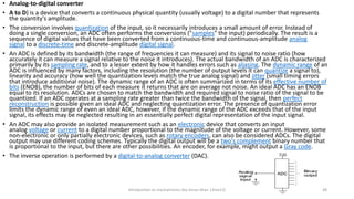 • Analog-to-digital converter
• A to D) is a device that converts a continuous physical quantity (usually voltage) to a digital number that represents
the quantity's amplitude.
• The conversion involves quantization of the input, so it necessarily introduces a small amount of error. Instead of
doing a single conversion, an ADC often performs the conversions ("samples" the input) periodically. The result is a
sequence of digital values that have been converted from a continuous-time and continuous-amplitude analog
signal to a discrete-time and discrete-amplitude digital signal.
• An ADC is defined by its bandwidth (the range of frequencies it can measure) and its signal to noise ratio (how
accurately it can measure a signal relative to the noise it introduces). The actual bandwidth of an ADC is characterized
primarily by its sampling rate, and to a lesser extent by how it handles errors such as aliasing. The dynamic range of an
ADC is influenced by many factors, including the resolution (the number of output levels it can quantize a signal to),
linearity and accuracy (how well the quantization levels match the true analog signal) and jitter (small timing errors
that introduce additional noise). The dynamic range of an ADC is often summarized in terms of its effective number of
bits (ENOB), the number of bits of each measure it returns that are on average not noise. An ideal ADC has an ENOB
equal to its resolution. ADCs are chosen to match the bandwidth and required signal to noise ratio of the signal to be
quantized. If an ADC operates at a sampling rate greater than twice the bandwidth of the signal, then perfect
reconstruction is possible given an ideal ADC and neglecting quantization error. The presence of quantization error
limits the dynamic range of even an ideal ADC, however, if the dynamic range of the ADC exceeds that of the input
signal, its effects may be neglected resulting in an essentially perfect digital representation of the input signal.
• An ADC may also provide an isolated measurement such as an electronic device that converts an input
analog voltage or current to a digital number proportional to the magnitude of the voltage or current. However, some
non-electronic or only partially electronic devices, such as rotary encoders, can also be considered ADCs. The digital
output may use different coding schemes. Typically the digital output will be a two's complement binary number that
is proportional to the input, but there are other possibilities. An encoder, for example, might output a Gray code.
• The inverse operation is performed by a digital-to-analog converter (DAC).
Introduction to mechatronics (by Imran khan 13me12) 48
 