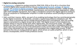 • Digital-to-analog converter
• In electronics, a digital-to-analog converter (DAC,D/A, D2A or D-to-A) is a function that
converts digital data (usually binary) into an analog signal (current, voltage, or electric
charge). An analog-to-digital converter (ADC) performs the reverse function. Unlike analog
signals, digital data can be transmitted, manipulated, and stored without degradation, albeit
with more complex equipment. But a DAC is needed to convert the digital signal to analog to
drive an earphone or loudspeaker amplifier in order to produce sound (analog air pressure
waves).
• DACs and their inverse, ADCs, are part of an enabling technology that has contributed greatly
to the digital revolution. To illustrate, consider a typical long-distance telephone call. The
caller's voice is converted into an analog electrical signal by a microphone, then the analog
signal is converted to a digital stream by an ADC. The digital stream is then divided into
packets where it may be mixed with other digital data, not necessarily audio. The digital
packets are then sent to the destination, but each packet may take a completely different
route and may not even arrive at the destination in the correct time order. The digital voice
data is then extracted from the packets and assembled into a digital data stream. A DAC
converts this into an analog electrical signal, which drives an audio amplifier, which in turn
drives a loudspeaker, which finally produces sound.
Introduction to mechatronics (by Imran khan 13me12) 49
 