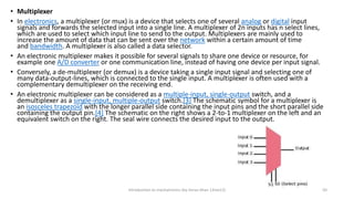 • Multiplexer
• In electronics, a multiplexer (or mux) is a device that selects one of several analog or digital input
signals and forwards the selected input into a single line. A multiplexer of 2n inputs has n select lines,
which are used to select which input line to send to the output. Multiplexers are mainly used to
increase the amount of data that can be sent over the network within a certain amount of time
and bandwidth. A multiplexer is also called a data selector.
• An electronic multiplexer makes it possible for several signals to share one device or resource, for
example one A/D converter or one communication line, instead of having one device per input signal.
• Conversely, a de-multiplexer (or demux) is a device taking a single input signal and selecting one of
many data-output-lines, which is connected to the single input. A multiplexer is often used with a
complementary demultiplexer on the receiving end.
• An electronic multiplexer can be considered as a multiple-input, single-output switch, and a
demultiplexer as a single-input, multiple-output switch.[3] The schematic symbol for a multiplexer is
an isosceles trapezoid with the longer parallel side containing the input pins and the short parallel side
containing the output pin.[4] The schematic on the right shows a 2-to-1 multiplexer on the left and an
equivalent switch on the right. The seal wire connects the desired input to the output.
Introduction to mechatronics (by Imran khan 13me12) 50
 