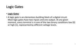Logic Gates
• Logic Gates
• A logic gate is an elementary building block of a digital circuit.
Most logic gates have two inputs and one output. At any given
moment, every terminal is in one of the two binary conditions low (0)
or high (1), represented by different voltage levels.
Introduction to mechatronics (by Imran khan 13me12) 51
 