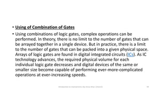 • Using of Combination of Gates
• Using combinations of logic gates, complex operations can be
performed. In theory, there is no limit to the number of gates that can
be arrayed together in a single device. But in practice, there is a limit
to the number of gates that can be packed into a given physical space.
Arrays of logic gates are found in digital integrated circuits (ICs). As IC
technology advances, the required physical volume for each
individual logic gate decreases and digital devices of the same or
smaller size become capable of performing ever-more-complicated
operations at ever-increasing speeds.
Introduction to mechatronics (by Imran khan 13me12) 59
 