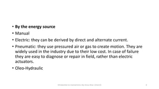 • By the energy source
• Manual
• Electric: they can be derived by direct and alternate current.
• Pneumatic: they use pressured air or gas to create motion. They are
widely used in the industry due to their low cost. In case of failure
they are easy to diagnose or repair in field, rather than electric
actuators.
• Oleo-Hydraulic
Introduction to mechatronics (by Imran khan 13me12) 6
 