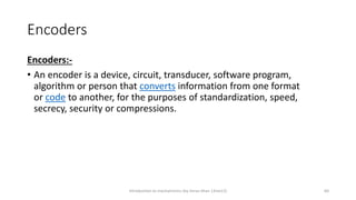 Encoders
Encoders:-
• An encoder is a device, circuit, transducer, software program,
algorithm or person that converts information from one format
or code to another, for the purposes of standardization, speed,
secrecy, security or compressions.
Introduction to mechatronics (by Imran khan 13me12) 60
 