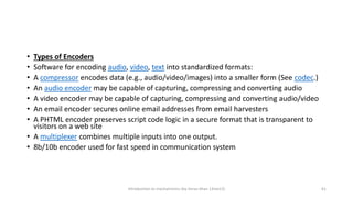 • Types of Encoders
• Software for encoding audio, video, text into standardized formats:
• A compressor encodes data (e.g., audio/video/images) into a smaller form (See codec.)
• An audio encoder may be capable of capturing, compressing and converting audio
• A video encoder may be capable of capturing, compressing and converting audio/video
• An email encoder secures online email addresses from email harvesters
• A PHTML encoder preserves script code logic in a secure format that is transparent to
visitors on a web site
• A multiplexer combines multiple inputs into one output.
• 8b/10b encoder used for fast speed in communication system
Introduction to mechatronics (by Imran khan 13me12) 61
 