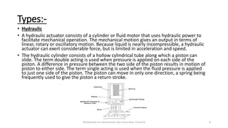 Types:-
• Hydraulic
• A hydraulic actuator consists of a cylinder or fluid motor that uses hydraulic power to
facilitate mechanical operation. The mechanical motion gives an output in terms of
linear, rotary or oscillatory motion. Because liquid is nearly incompressible, a hydraulic
actuator can exert considerable force, but is limited in acceleration and speed.
• The hydraulic cylinder consists of a hollow cylindrical tube along which a piston can
slide. The term double acting is used when pressure is applied on each side of the
piston. A difference in pressure between the two side of the piston results in motion of
piston to either side. The term single acting is used when the fluid pressure is applied
to just one side of the piston. The piston can move in only one direction, a spring being
frequently used to give the piston a return stroke.
Introduction to mechatronics (by Imran khan 13me12) 8
 