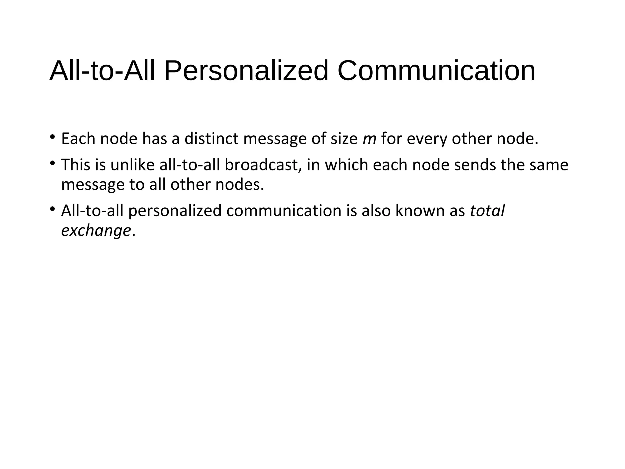 All-to-All Personalized Communication
• Each node has a distinct message of size m for every other node.
• This is unlike all-to-all broadcast, in which each node sends the same
message to all other nodes.
• All-to-all personalized communication is also known as total
exchange.
 