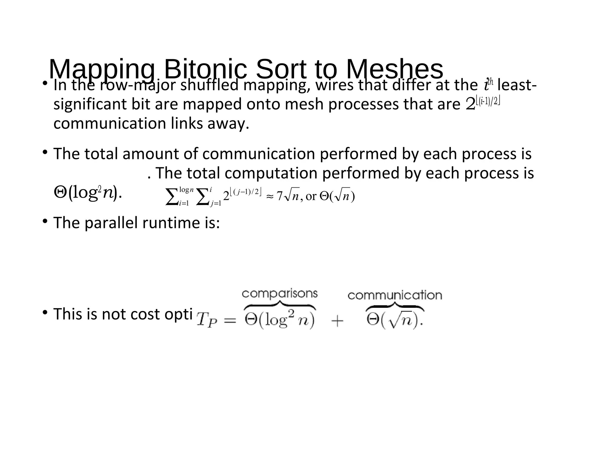 Mapping Bitonic Sort to Meshes• In the row-major shuffled mapping, wires that differ at the ith
least-
significant bit are mapped onto mesh processes that are 2(i-1)/2
communication links away.
• The total amount of communication performed by each process is
. The total computation performed by each process is
Θ(log2
n).
• The parallel runtime is:
• This is not cost optimal.
 
)(or,72
log
1 1
2/)1(
nn
n
i
i
j
j
Θ≈∑ ∑= =
−
 