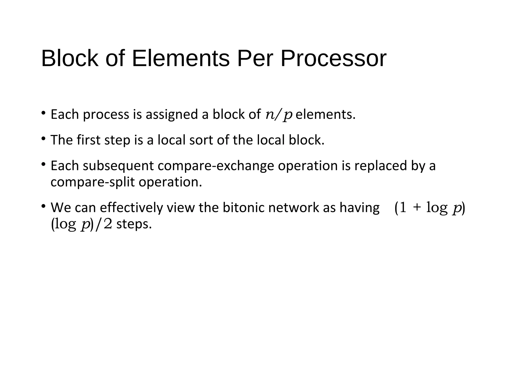 Block of Elements Per Processor
• Each process is assigned a block of n/p elements.
• The first step is a local sort of the local block.
• Each subsequent compare-exchange operation is replaced by a
compare-split operation.
• We can effectively view the bitonic network as having (1 + log p)
(log p)/2 steps.
 
