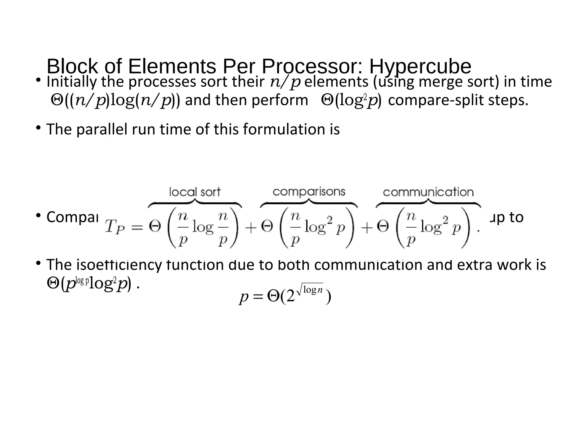 Block of Elements Per Processor: Hypercube
• Initially the processes sort their n/p elements (using merge sort) in time
Θ((n/p)log(n/p)) and then perform Θ(log2
p) compare-split steps.
• The parallel run time of this formulation is
• Comparing to an optimal sort, the algorithm can efficiently use up to
processes.
• The isoefficiency function due to both communication and extra work is
Θ(plog p
log2
p) .
)2( logn
p Θ=
 