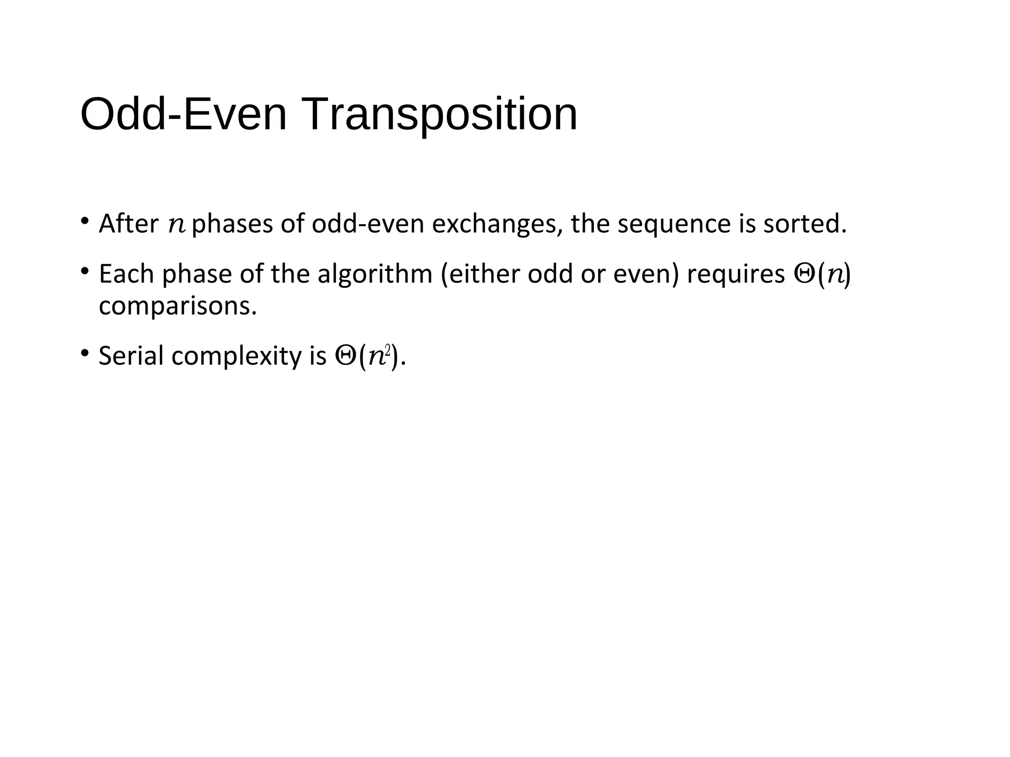 Odd-Even Transposition
• After n phases of odd-even exchanges, the sequence is sorted.
• Each phase of the algorithm (either odd or even) requires Θ(n)
comparisons.
• Serial complexity is Θ(n2
).
 