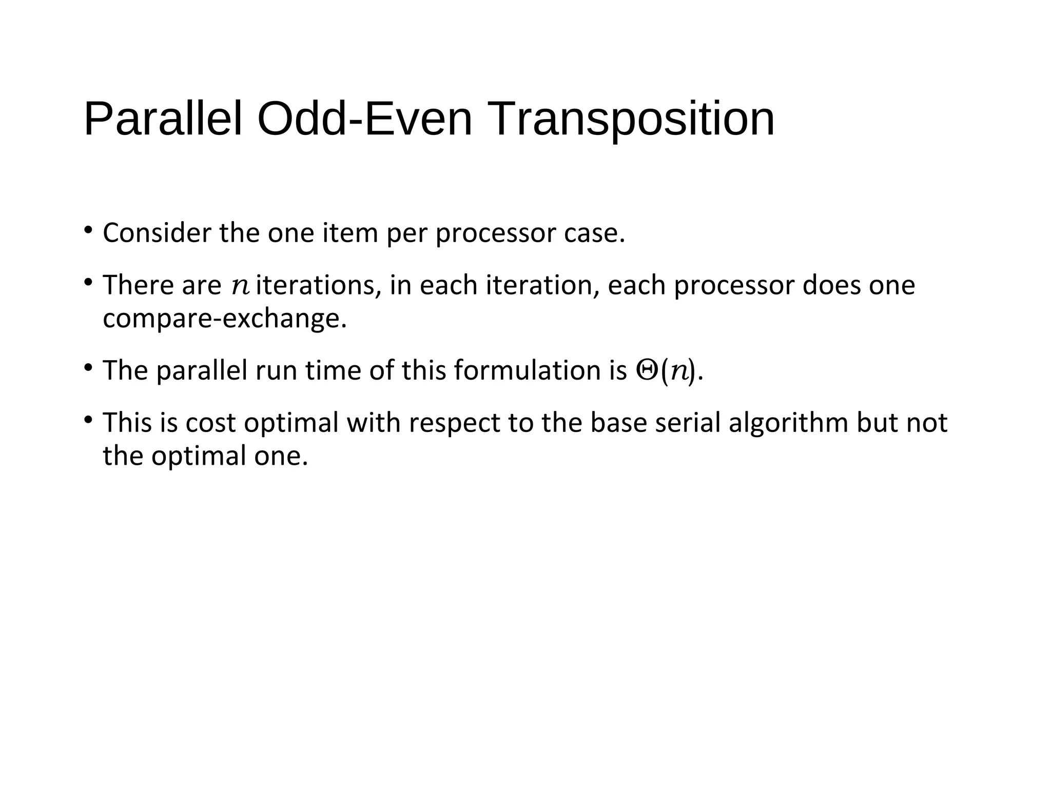 Parallel Odd-Even Transposition
• Consider the one item per processor case.
• There are n iterations, in each iteration, each processor does one
compare-exchange.
• The parallel run time of this formulation is Θ(n).
• This is cost optimal with respect to the base serial algorithm but not
the optimal one.
 