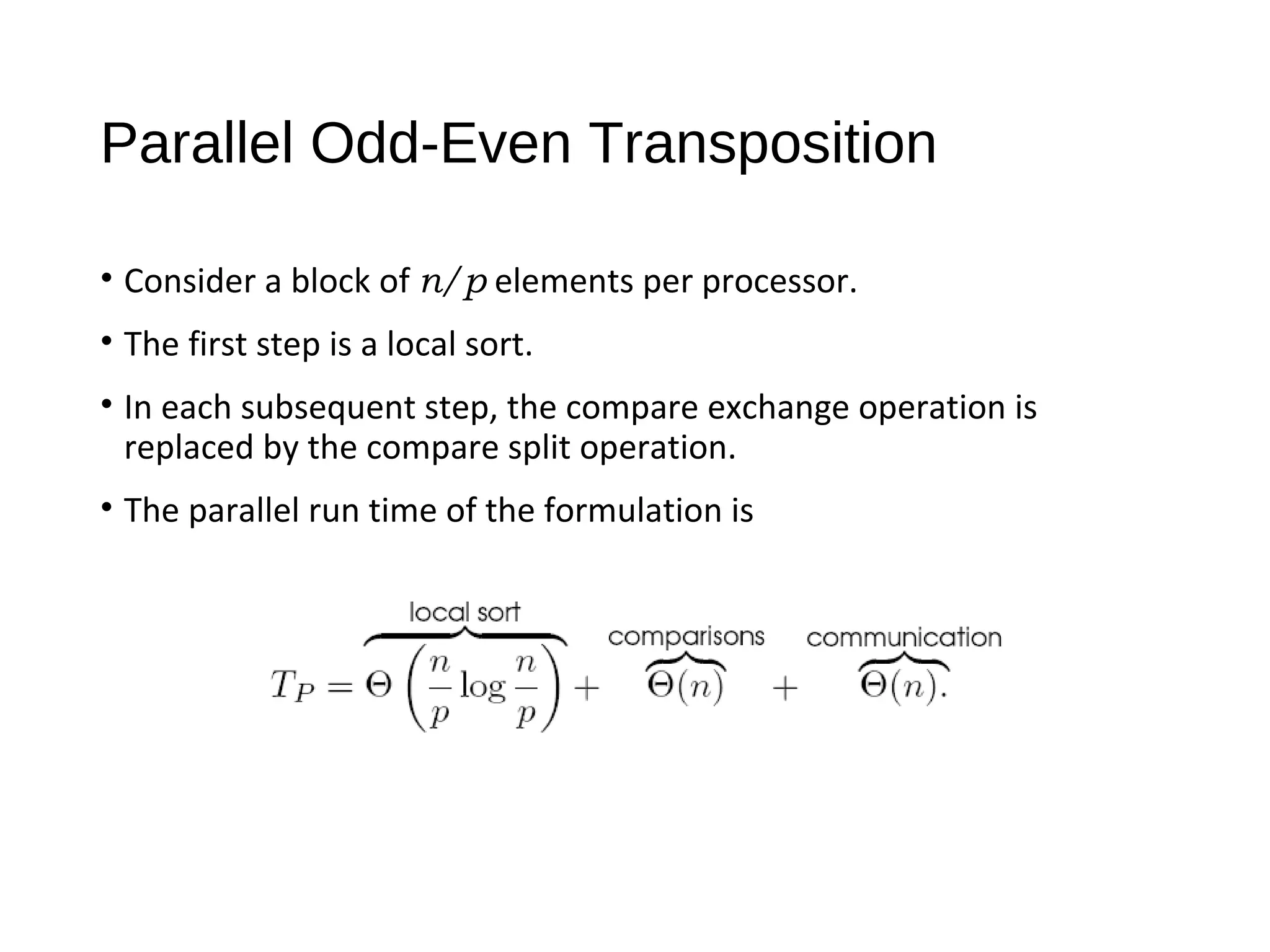 Parallel Odd-Even Transposition
• Consider a block of n/p elements per processor.
• The first step is a local sort.
• In each subsequent step, the compare exchange operation is
replaced by the compare split operation.
• The parallel run time of the formulation is
 