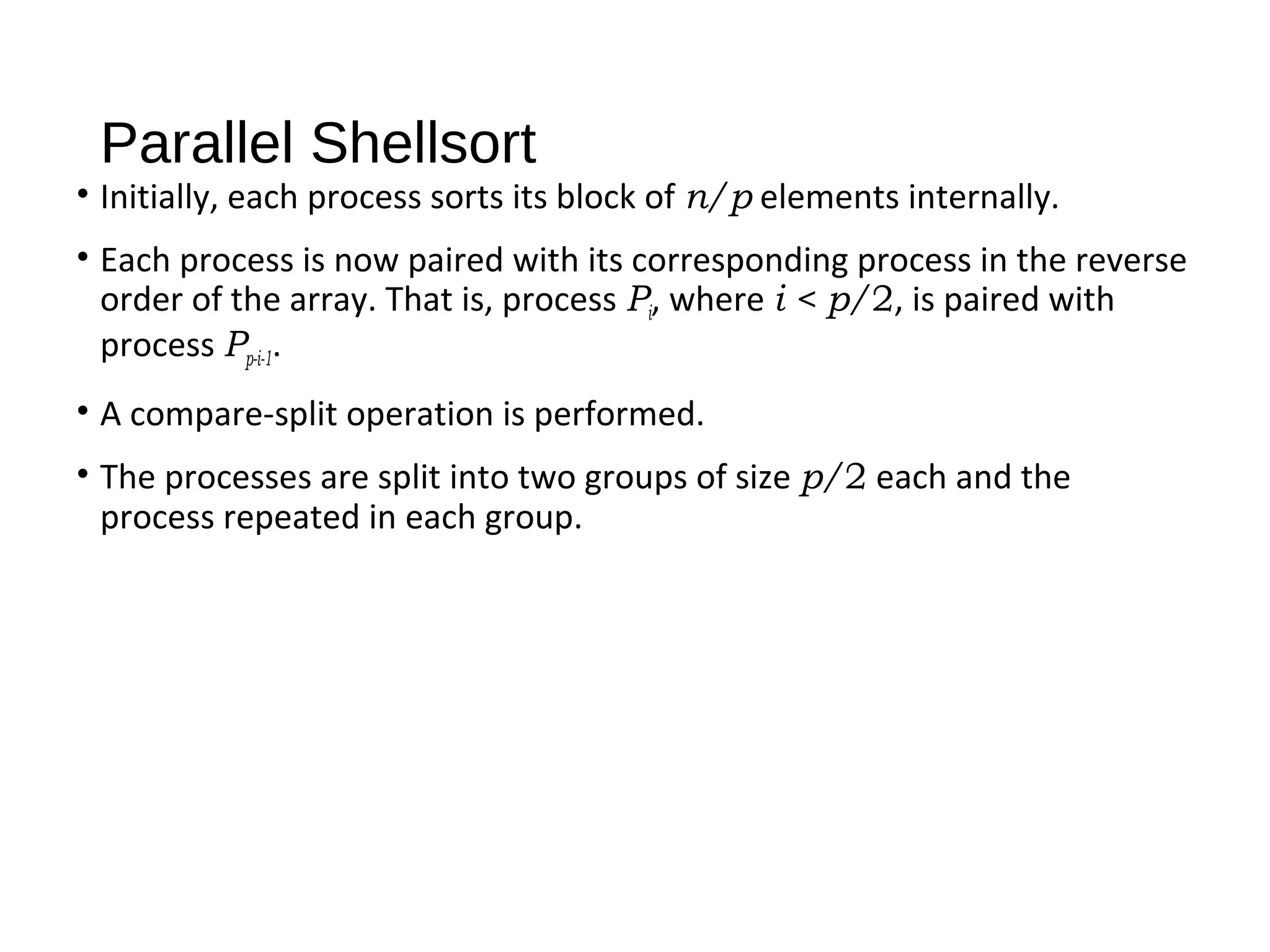 Parallel Shellsort
• Initially, each process sorts its block of n/p elements internally.
• Each process is now paired with its corresponding process in the reverse
order of the array. That is, process Pi, where i < p/2, is paired with
process Pp-i-1.
• A compare-split operation is performed.
• The processes are split into two groups of size p/2 each and the
process repeated in each group.
 