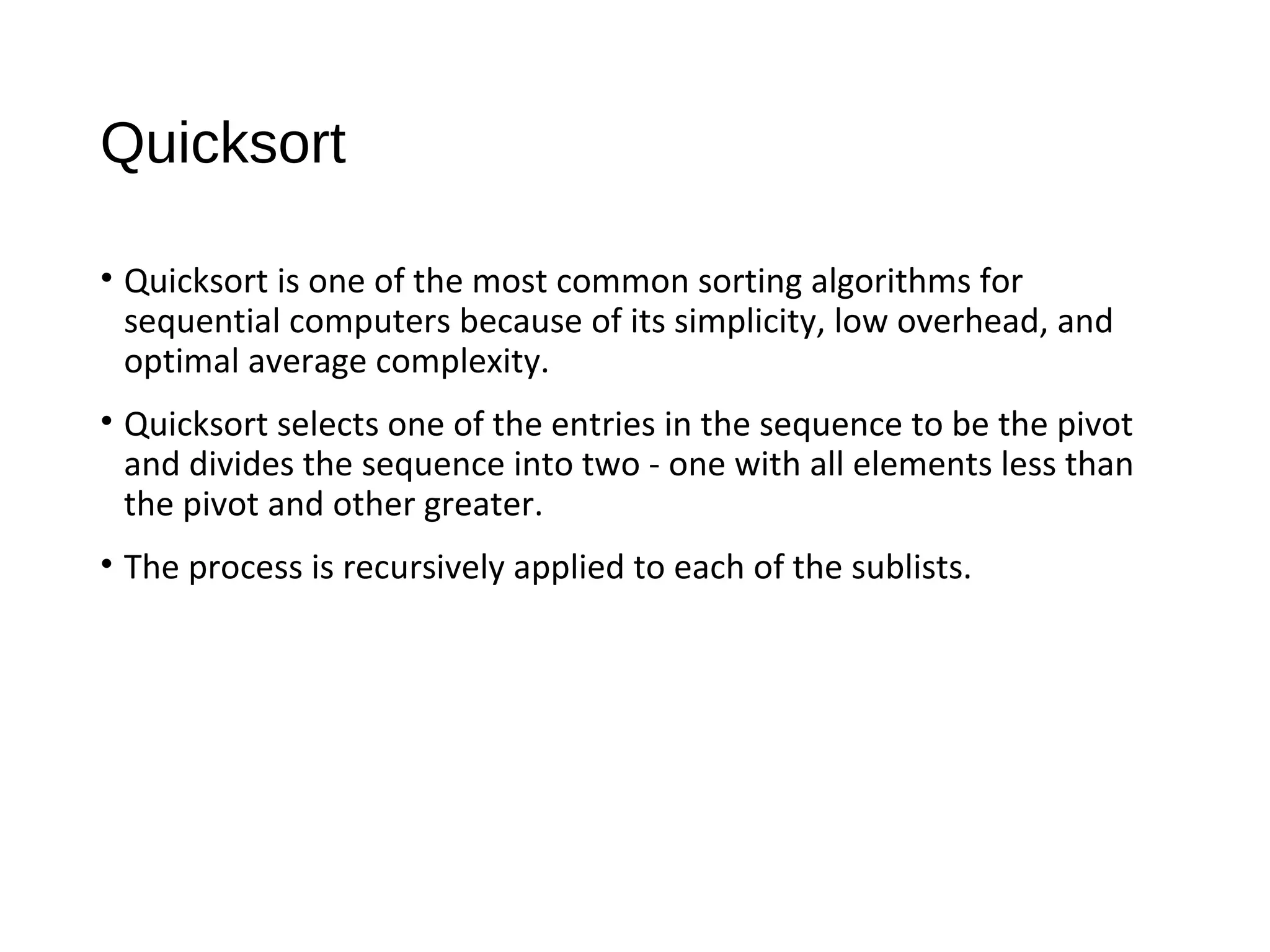 Quicksort
• Quicksort is one of the most common sorting algorithms for
sequential computers because of its simplicity, low overhead, and
optimal average complexity.
• Quicksort selects one of the entries in the sequence to be the pivot
and divides the sequence into two - one with all elements less than
the pivot and other greater.
• The process is recursively applied to each of the sublists.
 