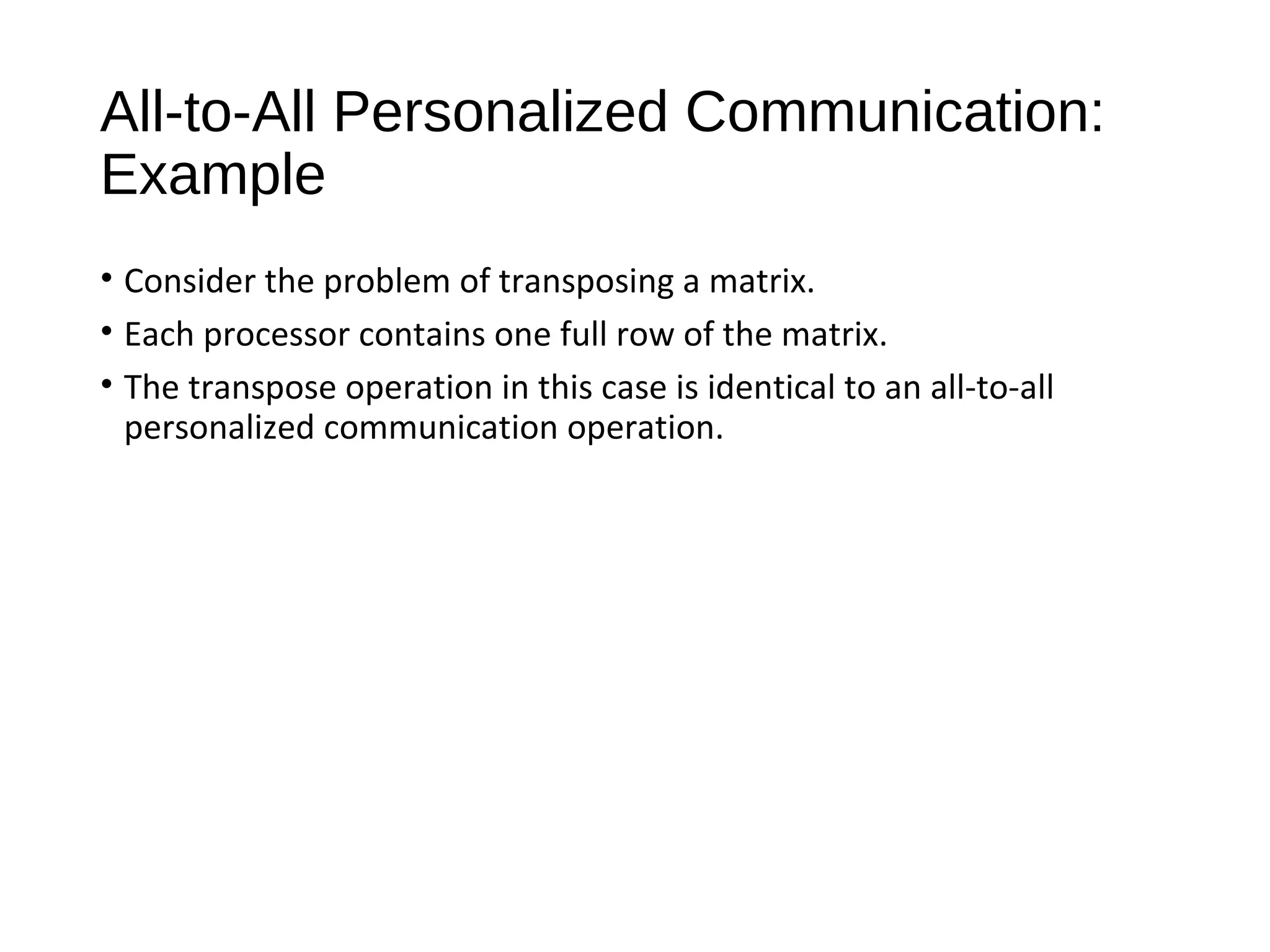 All-to-All Personalized Communication:
Example
• Consider the problem of transposing a matrix.
• Each processor contains one full row of the matrix.
• The transpose operation in this case is identical to an all-to-all
personalized communication operation.
 