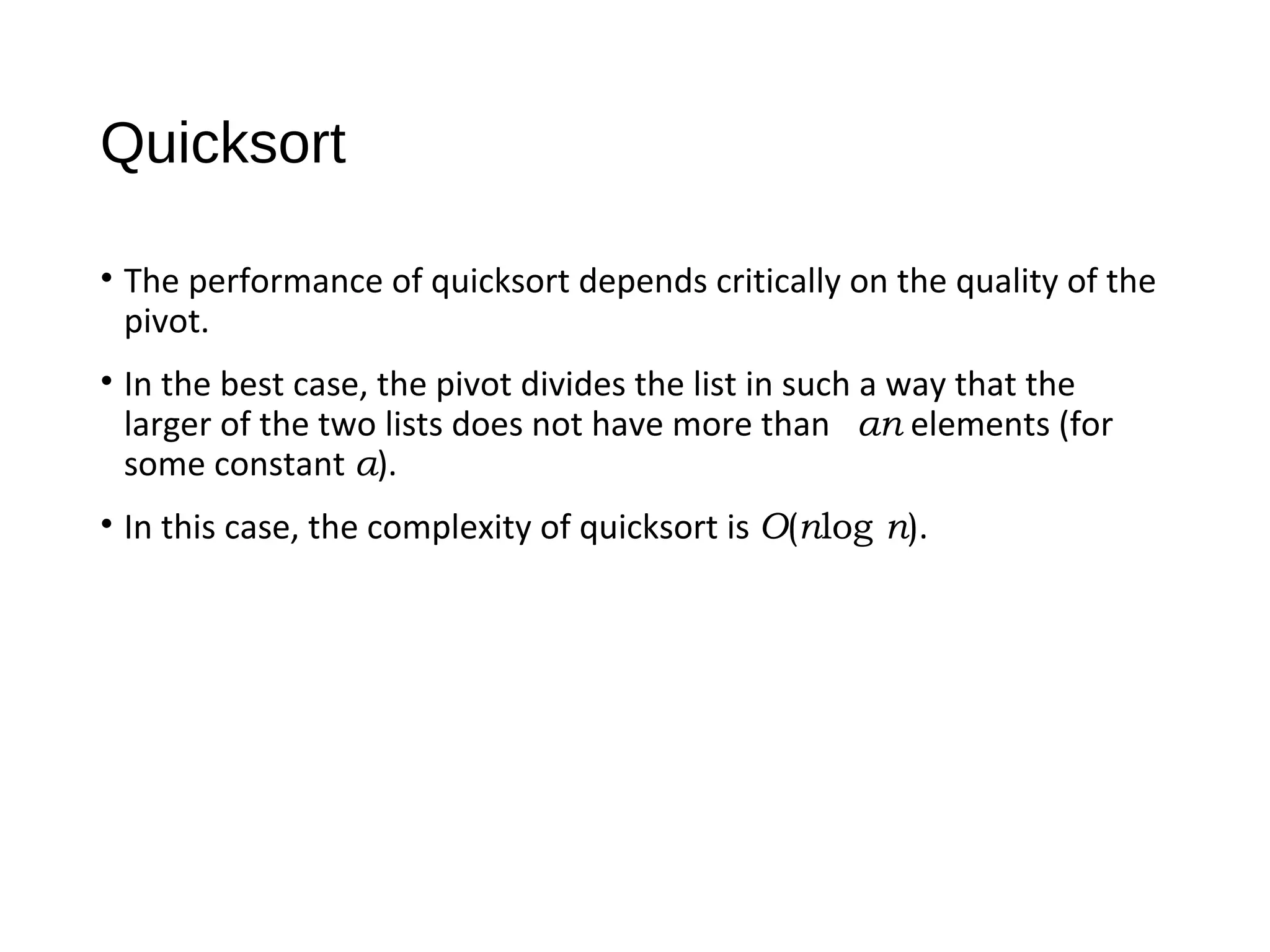 Quicksort
• The performance of quicksort depends critically on the quality of the
pivot.
• In the best case, the pivot divides the list in such a way that the
larger of the two lists does not have more than αn elements (for
some constant α).
• In this case, the complexity of quicksort is O(nlog n).
 