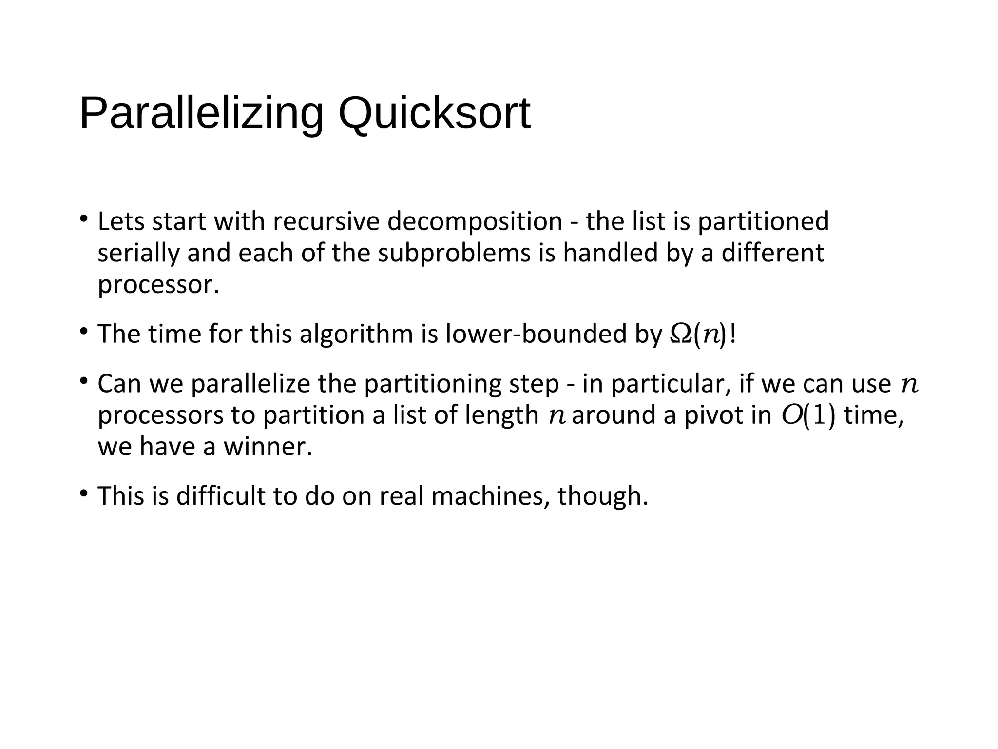Parallelizing Quicksort
• Lets start with recursive decomposition - the list is partitioned
serially and each of the subproblems is handled by a different
processor.
• The time for this algorithm is lower-bounded by Ω(n)!
• Can we parallelize the partitioning step - in particular, if we can use n
processors to partition a list of length n around a pivot in O(1) time,
we have a winner.
• This is difficult to do on real machines, though.
 