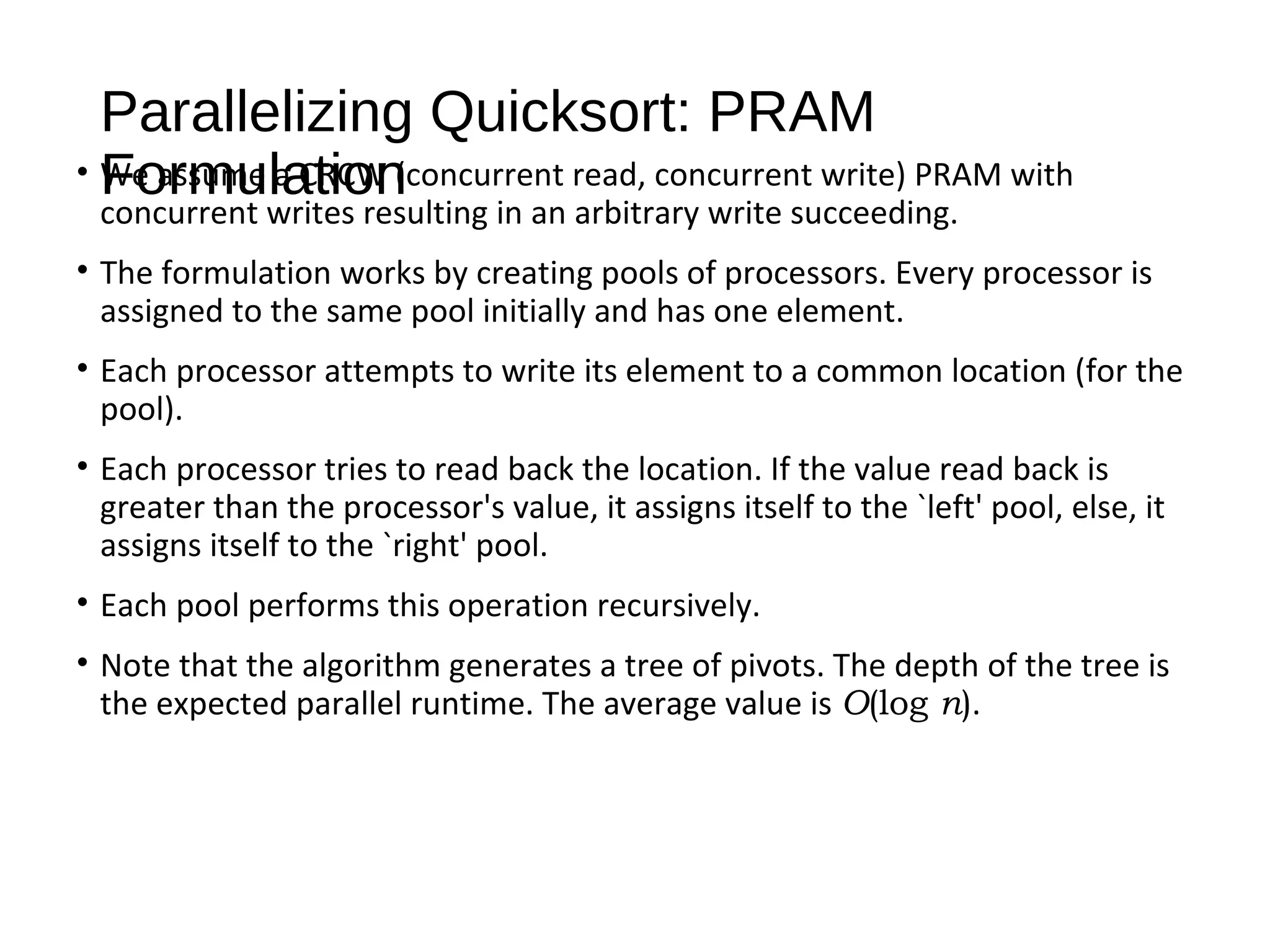 Parallelizing Quicksort: PRAM
Formulation• We assume a CRCW (concurrent read, concurrent write) PRAM with
concurrent writes resulting in an arbitrary write succeeding.
• The formulation works by creating pools of processors. Every processor is
assigned to the same pool initially and has one element.
• Each processor attempts to write its element to a common location (for the
pool).
• Each processor tries to read back the location. If the value read back is
greater than the processor's value, it assigns itself to the `left' pool, else, it
assigns itself to the `right' pool.
• Each pool performs this operation recursively.
• Note that the algorithm generates a tree of pivots. The depth of the tree is
the expected parallel runtime. The average value is O(log n).
 