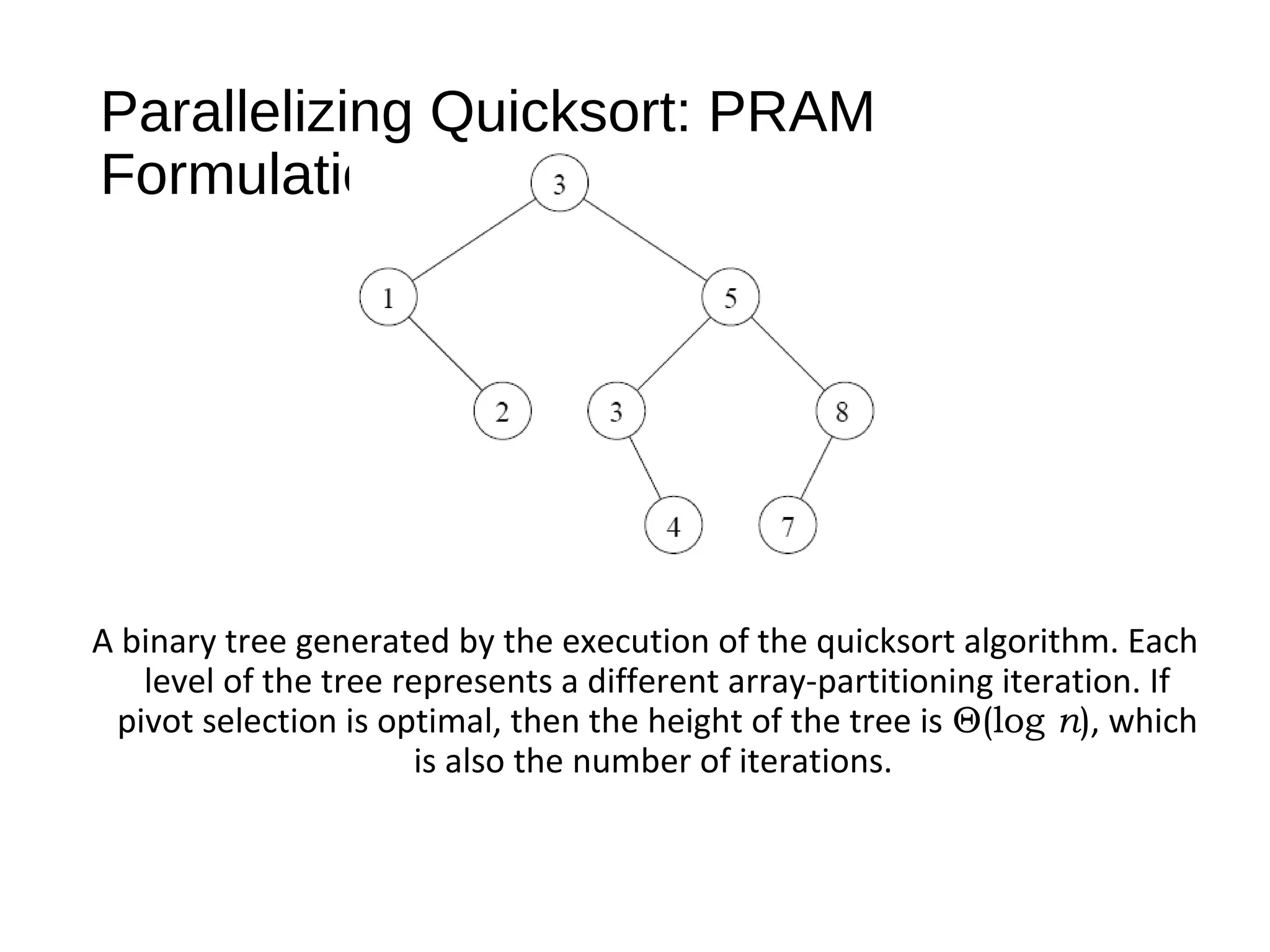 Parallelizing Quicksort: PRAM
Formulation
A binary tree generated by the execution of the quicksort algorithm. Each
level of the tree represents a different array-partitioning iteration. If
pivot selection is optimal, then the height of the tree is Θ(log n), which
is also the number of iterations.
 